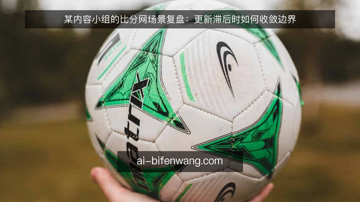 某内容小组的比分网场景复盘：更新滞后时如何收敛边界